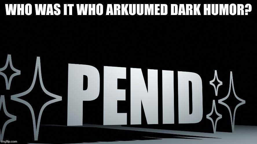 Penid | WHO WAS IT WHO ARKUUMED DARK HUMOR? | image tagged in penid | made w/ Imgflip meme maker