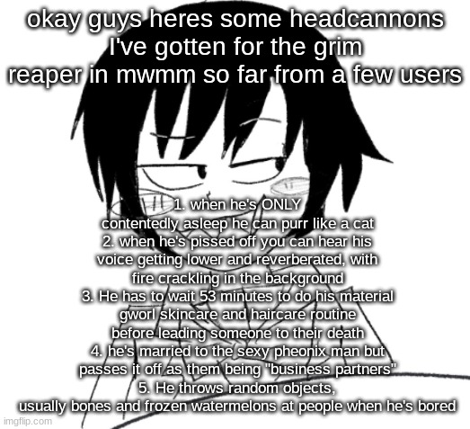 I love the cat and watermelons one i think that'd be really funny to animate | 1. when he's ONLY contentedly asleep he can purr like a cat
2. when he's pissed off you can hear his voice getting lower and reverberated, with fire crackling in the background
3. He has to wait 53 minutes to do his material gworl skincare and haircare routine before leading someone to their death
4. he's married to the sexy pheonix man but passes it off as them being "business partners"
5. He throws random objects, usually bones and frozen watermelons at people when he's bored; okay guys heres some headcannons I've gotten for the grim reaper in mwmm so far from a few users | image tagged in icy smirk | made w/ Imgflip meme maker