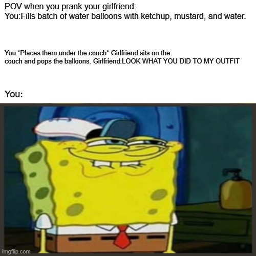 Pranking your girlfriend | POV when you prank your girlfriend:
You:Fills batch of water balloons with ketchup, mustard, and water. You:*Places them under the couch* Girlfriend:sits on the couch and pops the balloons. Girlfriend:LOOK WHAT YOU DID TO MY OUTFIT; You: | image tagged in memes,spongebob | made w/ Imgflip meme maker