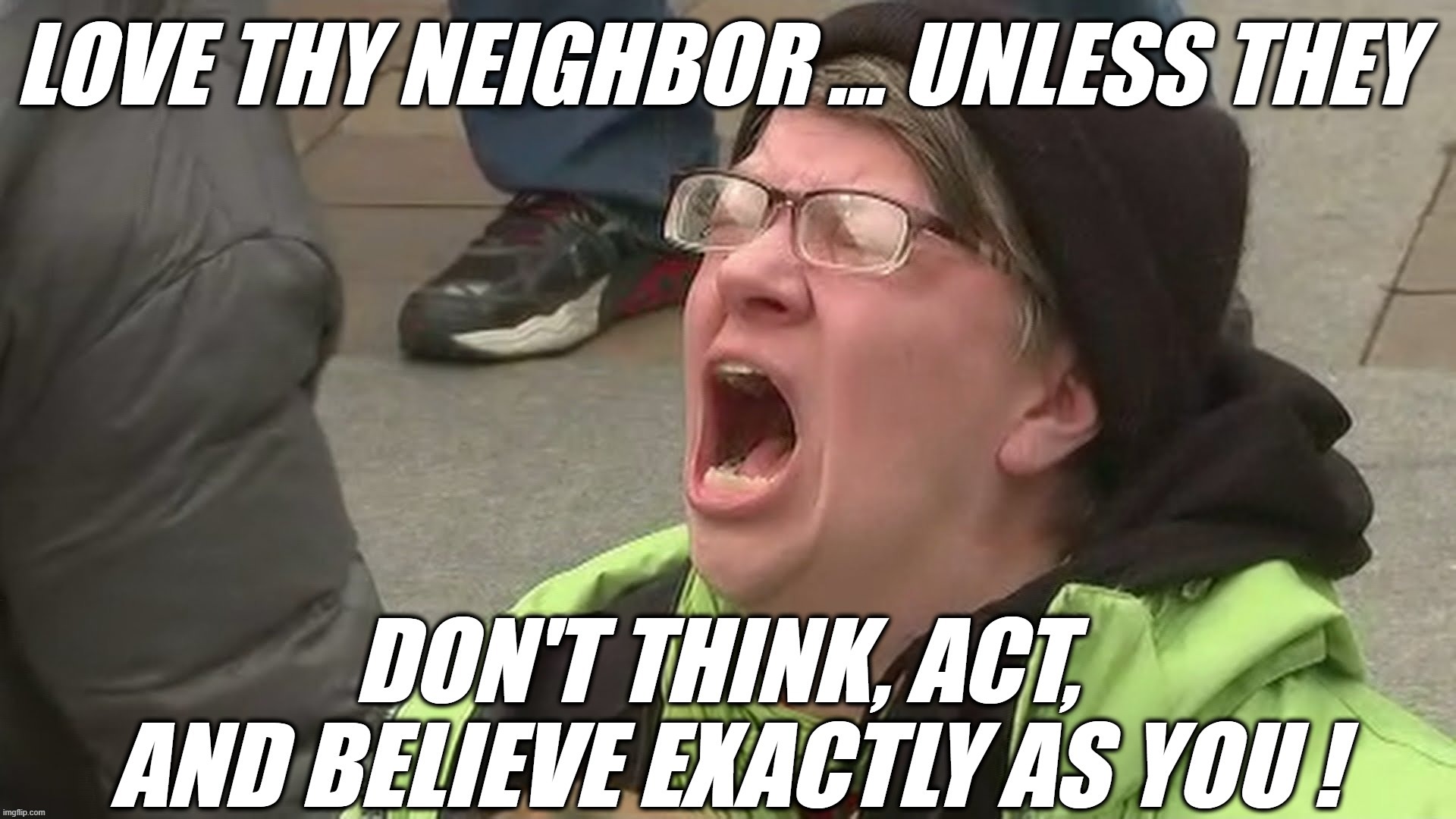 LOVE THY NEIGHBOR... UNLESS | LOVE THY NEIGHBOR ... UNLESS THEY; DON'T THINK, ACT, AND BELIEVE EXACTLY AS YOU ! | image tagged in reee,sjw,triggered,hate,neighbor,believe | made w/ Imgflip meme maker