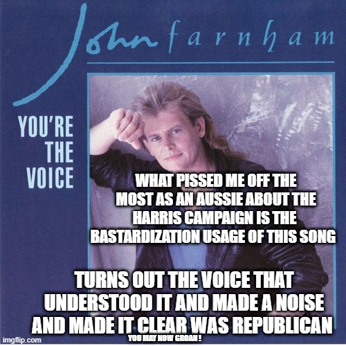 i guess i get the last laugh ? | WHAT PISSED ME OFF THE MOST AS AN AUSSIE ABOUT THE HARRIS CAMPAIGN IS THE  BASTARDIZATION USAGE OF THIS SONG; TURNS OUT THE VOICE THAT UNDERSTOOD IT AND MADE A NOISE AND MADE IT CLEAR WAS REPUBLICAN; YOU MAY NOW GROAN ! | made w/ Imgflip meme maker