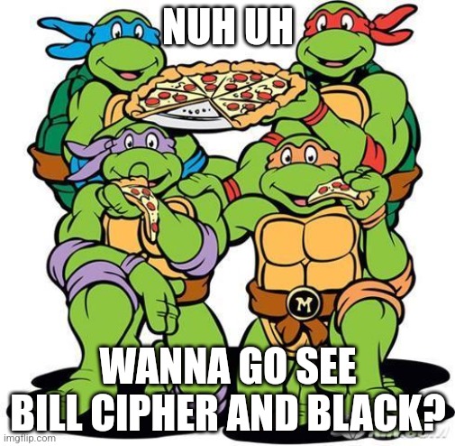 TMNT Pizza Party | NUH UH; WANNA GO SEE BILL CIPHER AND BLACK? | image tagged in tmnt pizza party | made w/ Imgflip meme maker