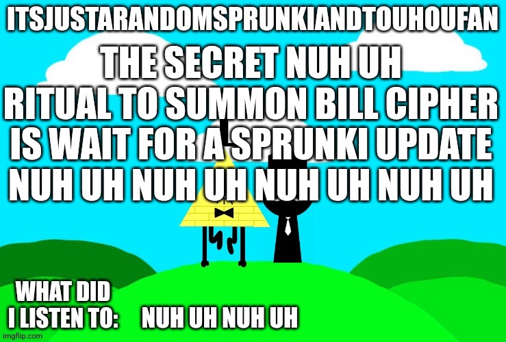 Sprunki and touhou fan Announcement temp | THE SECRET NUH UH RITUAL TO SUMMON BILL CIPHER IS WAIT FOR A SPRUNKI UPDATE NUH UH NUH UH NUH UH NUH UH; NUH UH NUH UH | image tagged in sprunki and touhou fan announcement temp | made w/ Imgflip meme maker