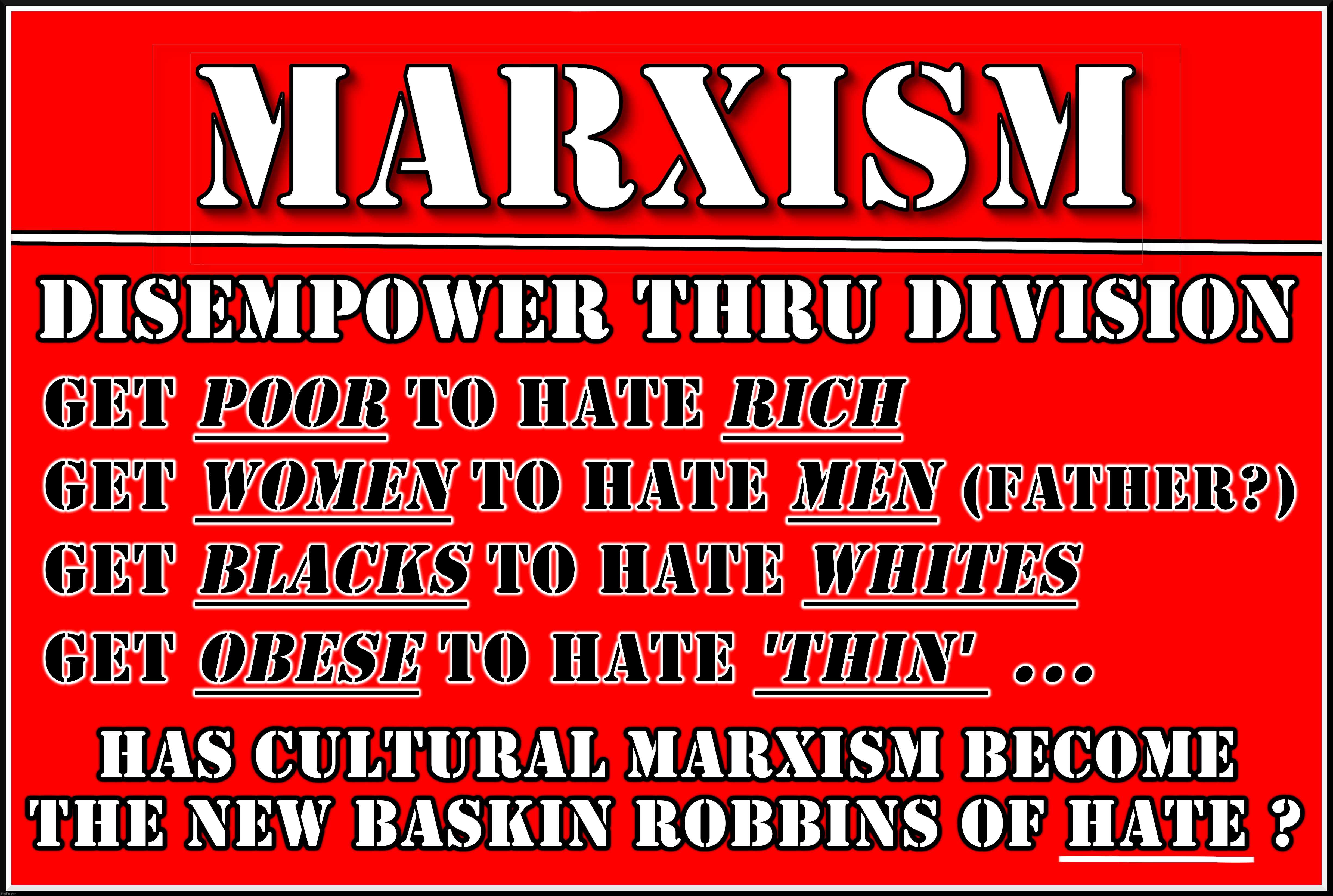 WHAT'S YOUR FAV FLAVOR ? | MARXISM 
DISEMPOWER THRU DIVISION
GET POOR TO HATE RICH
GET WOMEN TO HATE MEN (FATHER?)
GET BLACKS TO HATE WHITES
GET OBESE TO HATE THIN ... HAS CULTURAL MARXISM BECOME THE NEW
BASKIN ROBBINS OF HATE ? | image tagged in marxism,poor,rich,hate,disempower,division | made w/ Imgflip meme maker