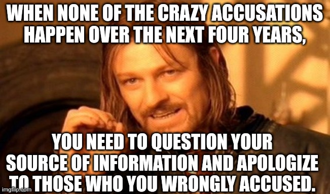 One Does Not Simply Meme | WHEN NONE OF THE CRAZY ACCUSATIONS HAPPEN OVER THE NEXT FOUR YEARS, YOU NEED TO QUESTION YOUR SOURCE OF INFORMATION AND APOLOGIZE TO THOSE WHO YOU WRONGLY ACCUSED. | image tagged in memes,one does not simply | made w/ Imgflip meme maker