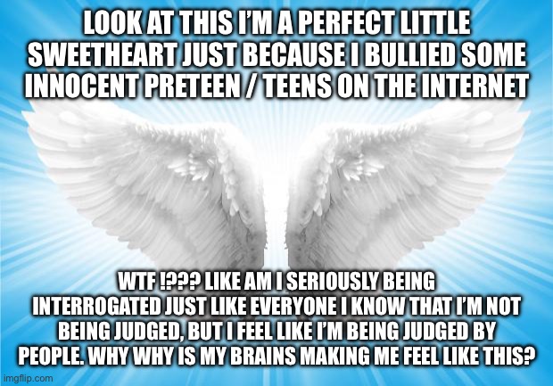 Angels | LOOK AT THIS I’M A PERFECT LITTLE SWEETHEART JUST BECAUSE I BULLIED SOME INNOCENT PRETEEN / TEENS ON THE INTERNET; WTF !??? LIKE AM I SERIOUSLY BEING INTERROGATED JUST LIKE EVERYONE I KNOW THAT I’M NOT BEING JUDGED, BUT I FEEL LIKE I’M BEING JUDGED BY PEOPLE. WHY WHY IS MY BRAINS MAKING ME FEEL LIKE THIS? | image tagged in angels | made w/ Imgflip meme maker