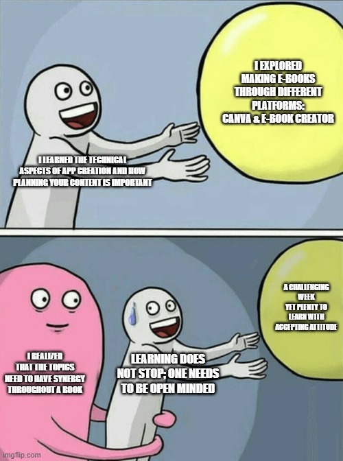 Running Away Balloon | I EXPLORED MAKING E-BOOKS THROUGH DIFFERENT PLATFORMS: CANVA & E-BOOK CREATOR; I LEARNED THE TECHNICAL ASPECTS OF APP CREATION AND HOW PLANNING YOUR CONTENT IS IMPORTANT; A CHALLENGING WEEK YET PLENTY TO LEARN WITH ACCEPTING ATTITUDE; I REALIZED THAT THE TOPICS NEED TO HAVE SYNERGY THROUGHOUT A BOOK; LEARNING DOES NOT STOP; ONE NEEDS TO BE OPEN MINDED | image tagged in memes,running away balloon | made w/ Imgflip meme maker