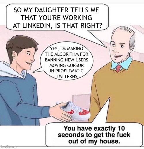 So my daughter tells me that you're working at LinkedIn, is that right? | SO MY DAUGHTER TELLS ME 
THAT YOU'RE WORKING 
AT LINKEDIN, IS THAT RIGHT? YES, I'M MAKING 
THE ALGORITHM FOR 
BANNING NEW USERS 
MOVING CURSOR 
IN PROBLEMATIC 
PATTERNS | image tagged in so my daughter tells me,memes,linkedin,privacy | made w/ Imgflip meme maker