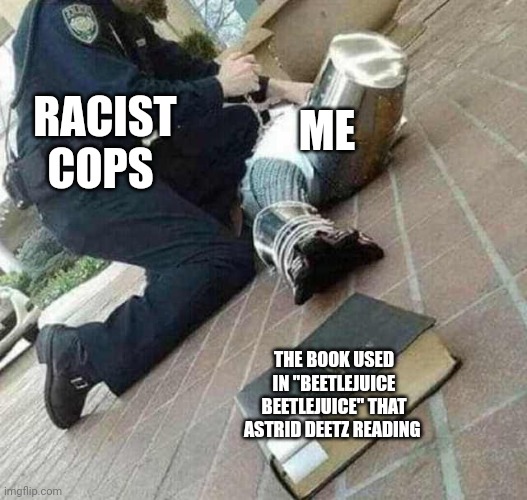 Beetlejuice Beetlejuice is a mostly peak movie in my opinion | ME; RACIST COPS; THE BOOK USED IN "BEETLEJUICE BEETLEJUICE" THAT ASTRID DEETZ READING | image tagged in arrested crusader reaching for book,meme,beetlejuice,book,racist cops,roleplaying | made w/ Imgflip meme maker