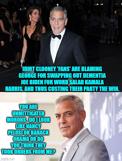 Clooney's politics suck but HE did not pull the strings that swapped out Dem Party candidates. | YOU ARE UNMITTIGATED MORONS.  DO I LOOK LIKE NANCY PELOSI OR BARACK OBAMA OR DO YOU THINK THEY TOOK ORDERS FROM ME? IDIOT CLOONEY 'FANS' ARE BLAMING GEORGE FOR SWAPPING OUT DEMENTIA JOE BIDEN FOR WORD SALAD KAMALA HARRIS, AND THUS COSTING THEIR PARTY THE WIN. | image tagged in yep | made w/ Imgflip meme maker