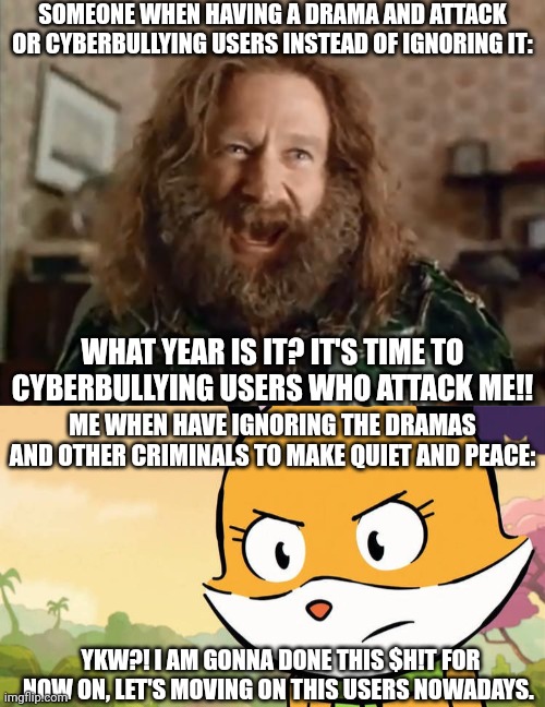 Cyberbullying VS Ignoring Drama | SOMEONE WHEN HAVING A DRAMA AND ATTACK OR CYBERBULLYING USERS INSTEAD OF IGNORING IT:; WHAT YEAR IS IT? IT'S TIME TO CYBERBULLYING USERS WHO ATTACK ME!! ME WHEN HAVE IGNORING THE DRAMAS AND OTHER CRIMINALS TO MAKE QUIET AND PEACE:; YKW?! I AM GONNA DONE THIS $H!T FOR NOW ON, LET'S MOVING ON THIS USERS NOWADAYS. | image tagged in memes,what year is it,lupi and baduki,meme,user dramas,x vs x | made w/ Imgflip meme maker