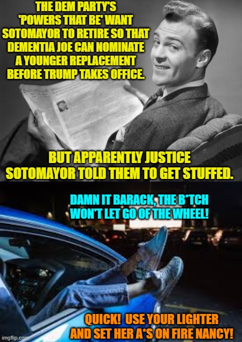 Things are getting real ugly inside the Dem Party. | THE DEM PARTY'S 'POWERS THAT BE' WANT SOTOMAYOR TO RETIRE SO THAT DEMENTIA JOE CAN NOMINATE A YOUNGER REPLACEMENT BEFORE TRUMP TAKES OFFICE. BUT APPARENTLY JUSTICE SOTOMAYOR TOLD THEM TO GET STUFFED. DAMN IT BARACK, THE B*TCH WON'T LET GO OF THE WHEEL! QUICK!  USE YOUR LIGHTER AND SET HER A*S ON FIRE NANCY! | image tagged in 50's newspaper | made w/ Imgflip meme maker