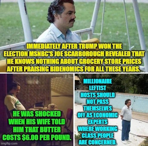 Maybe you should talk to people living in the real world you despicable leftist. | IMMEDIATELY AFTER TRUMP WON THE ELECTION MSNBC'S JOE SCARBOROUGH REVEALED THAT HE KNOWS NOTHING ABOUT GROCERY STORE PRICES AFTER PRAISING BIDENOMICS FOR ALL THESE YEARS. MILLIONAIRE LEFTIST HOSTS SHOULD NOT PASS THEMSELVES OFF AS ECONOMIC EXPERTS WHERE WORKING CLASS PEOPLE ARE CONCERNED. HE WAS SHOCKED WHEN HIS WIFE TOLD HIM THAT BUTTER COSTS $6.00 PER POUND. | image tagged in yep | made w/ Imgflip meme maker