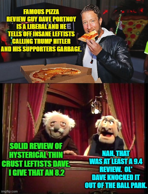 Yeah you leftists need to grow the hell up. | FAMOUS PIZZA REVIEW GUY DAVE PORTNOY IS A LIBERAL AND HE TELLS OFF INSANE LEFTISTS CALLING TRUMP HITLER AND HIS SUPPORTERS GARBAGE. SOLID REVIEW OF HYSTERICAL THIN CRUST LEFTISTS DAVE.  I GIVE THAT AN 8.2; NAH, THAT WAS AT LEAST A 9.4 REVIEW.  OL' DAVE KNOCKED IT OUT OF THE BALL PARK. | image tagged in yep | made w/ Imgflip meme maker