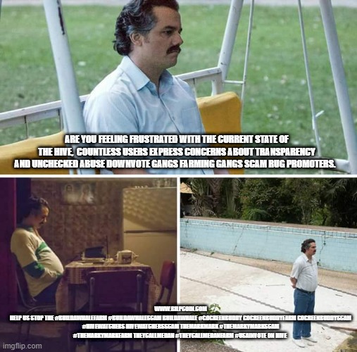 Sad Pablo Escobar Meme | ARE YOU FEELING FRUSTRATED WITH THE CURRENT STATE OF THE HIVE,  COUNTLESS USERS EXPRESS CONCERNS ABOUT TRANSPARENCY AND UNCHECKED ABUSE DOWNVOTE GANGS FARMING GANGS SCAM RUG PROMOTERS. WWW.BILPCOIN.COM
HELP US STOP THE #BUILDAWHALEFARM #BUILDAWHALESCAM BUILDAWHALE #GOGREENBUDDY GOGREENBUDDYFARM GOGREENBUDDYSCAM #HIVEWATCHERS HIVEWATCHERSSCAM THEMARKMARK #THEMARKYMARKSCAM #THEMARKYMARKFARM THEYCALLMEDAN #THEYCALLMEDANFARM #USAINVOTE ON HIVE | image tagged in memes,sad pablo escobar | made w/ Imgflip meme maker