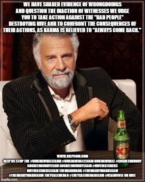 The Most Interesting Man In The World Meme | WE HAVE SHARED EVIDENCE OF WRONGDOINGS AND QUESTION THE INACTION OF WITNESSES WE URGE YOU TO TAKE ACTION AGAINST THE "BAD PEOPLE" DESTROYING HIVE AND TO CONFRONT THE CONSEQUENCES OF THEIR ACTIONS, AS KARMA IS BELIEVED TO "ALWAYS COME BACK."; WWW.BILPCOIN.COM
HELP US STOP THE #BUILDAWHALEFARM #BUILDAWHALESCAM BUILDAWHALE #GOGREENBUDDY GOGREENBUDDYFARM GOGREENBUDDYSCAM #HIVEWATCHERS HIVEWATCHERSSCAM THEMARKMARK #THEMARKYMARKSCAM #THEMARKYMARKFARM THEYCALLMEDAN #THEYCALLMEDANFARM #USAINVOTE ON HIVE | image tagged in memes,the most interesting man in the world | made w/ Imgflip meme maker