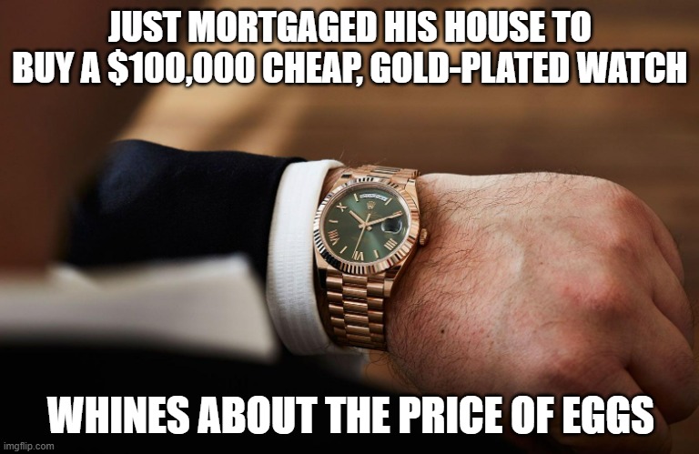 Mickey Mouse Watch? | JUST MORTGAGED HIS HOUSE TO BUY A $100,000 CHEAP, GOLD-PLATED WATCH; WHINES ABOUT THE PRICE OF EGGS | image tagged in rolex on wrist,trump | made w/ Imgflip meme maker