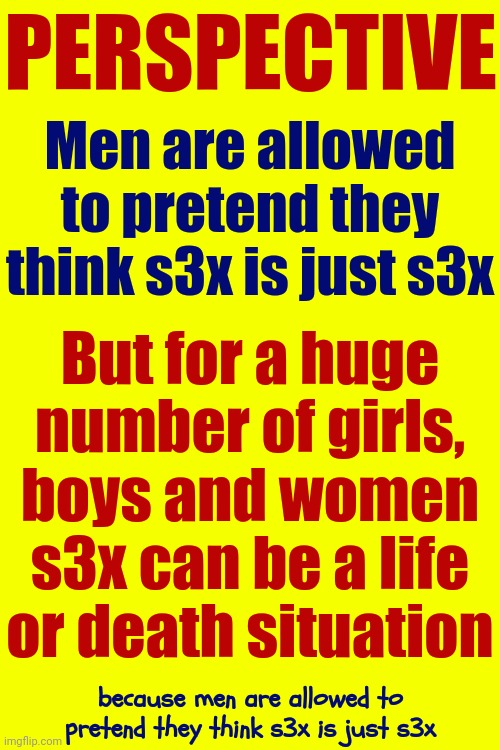 Teach | PERSPECTIVE; Men are allowed to pretend they think s3x is just s3x; But for a huge number of girls, boys and women s3x can be a life or death situation; because men are allowed to pretend they think s3x is just s3x | image tagged in women vs men,strong women,sexual assault,sexual harassment,memes,rapist | made w/ Imgflip meme maker