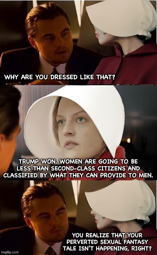 Handmaidens Tale | WHY ARE YOU DRESSED LIKE THAT? TRUMP WON. WOMEN ARE GOING TO BE LESS THAN SECOND-CLASS CITIZENS AND CLASSIFIED BY WHAT THEY CAN PROVIDE TO MEN. YOU REALIZE THAT YOUR PERVERTED SEXUAL FANTASY TALE ISN’T HAPPENING, RIGHT? | image tagged in women rights,donald trump | made w/ Imgflip meme maker