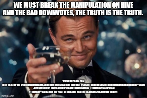 Leonardo Dicaprio Cheers Meme | WE MUST BREAK THE MANIPULATION ON HIVE AND THE BAD DOWNVOTES, THE TRUTH IS THE TRUTH. WWW.BILPCOIN.COM
HELP US STOP THE #BUILDAWHALEFARM #BUILDAWHALESCAM BUILDAWHALE #GOGREENBUDDY GOGREENBUDDYFARM GOGREENBUDDYSCAM #HIVEWATCHERS HIVEWATCHERSSCAM THEMARKMARK #THEMARKYMARKSCAM #THEMARKYMARKFARM THEYCALLMEDAN #THEYCALLMEDANFARM #USAINVOTE ON HIVE | image tagged in memes,leonardo dicaprio cheers | made w/ Imgflip meme maker