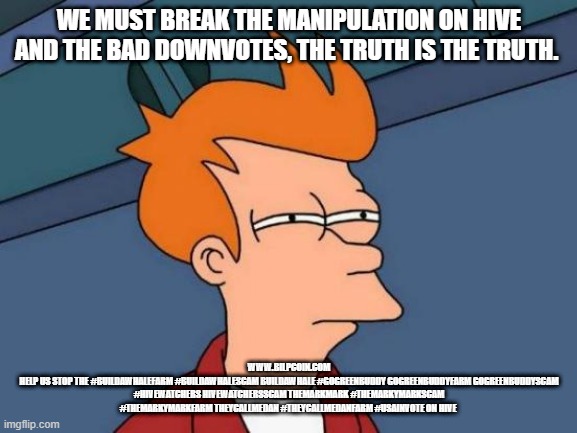 Futurama Fry Meme | WE MUST BREAK THE MANIPULATION ON HIVE AND THE BAD DOWNVOTES, THE TRUTH IS THE TRUTH. WWW.BILPCOIN.COM
HELP US STOP THE #BUILDAWHALEFARM #BUILDAWHALESCAM BUILDAWHALE #GOGREENBUDDY GOGREENBUDDYFARM GOGREENBUDDYSCAM #HIVEWATCHERS HIVEWATCHERSSCAM THEMARKMARK #THEMARKYMARKSCAM #THEMARKYMARKFARM THEYCALLMEDAN #THEYCALLMEDANFARM #USAINVOTE ON HIVE | image tagged in memes,futurama fry | made w/ Imgflip meme maker