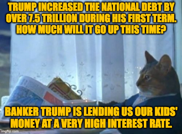 I don't get you.  These tax cuts you voted for are very expensive. | TRUMP INCREASED THE NATIONAL DEBT BY
OVER 7.5 TRILLION DURING HIS FIRST TERM.
HOW MUCH WILL IT GO UP THIS TIME? BANKER TRUMP IS LENDING US OUR KIDS'
MONEY AT A VERY HIGH INTEREST RATE. | image tagged in memes,i should buy a boat cat,fiscal irresponsibility,it's good for china i guess | made w/ Imgflip meme maker