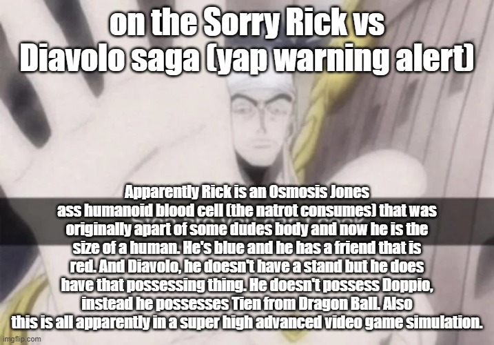 Rick unfortunately didn't catch Diavolo | on the Sorry Rick vs Diavolo saga (yap warning alert); Apparently Rick is an Osmosis Jones ass humanoid blood cell (the natrot consumes) that was originally apart of some dudes body and now he is the size of a human. He's blue and he has a friend that is red. And Diavolo, he doesn't have a stand but he does have that possessing thing. He doesn't possess Doppio, instead he possesses Tien from Dragon Ball. Also this is all apparently in a super high advanced video game simulation. | image tagged in stop bro you can't cook | made w/ Imgflip meme maker