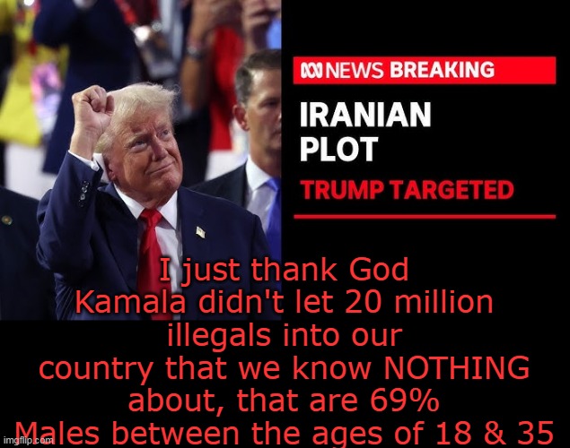 I'm sure NONE of em are terrorists from Iran, right? | I just thank God Kamala didn't let 20 million illegals into our country that we know NOTHING about, that are 69% Males between the ages of 18 & 35 | image tagged in trump iran assassination plot meme | made w/ Imgflip meme maker