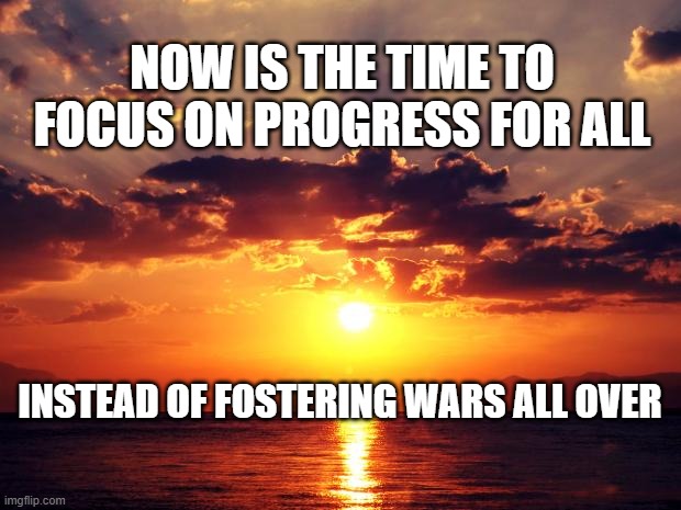 Sunset | NOW IS THE TIME TO FOCUS ON PROGRESS FOR ALL; INSTEAD OF FOSTERING WARS ALL OVER | image tagged in sunset | made w/ Imgflip meme maker