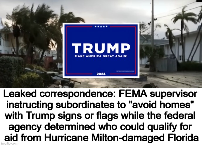 Democrats--Not the Party of UNITY! | Leaked correspondence: FEMA supervisor 
instructing subordinates to "avoid homes" 
with Trump signs or flags while the federal 
agency determined who could qualify for 
aid from Hurricane Milton-damaged Florida | image tagged in donald trump,signs,democrats,divisive,trump supporters,unequal treatment | made w/ Imgflip meme maker