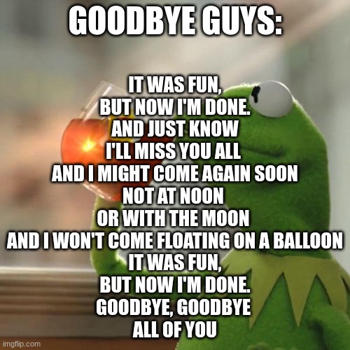 a poem | GOODBYE GUYS:; IT WAS FUN,
BUT NOW I'M DONE.
AND JUST KNOW
I'LL MISS YOU ALL 
AND I MIGHT COME AGAIN SOON
NOT AT NOON 
OR WITH THE MOON 
AND I WON'T COME FLOATING ON A BALLOON
IT WAS FUN,
BUT NOW I'M DONE.
GOODBYE, GOODBYE 
ALL OF YOU | image tagged in memes,kermit the frog,goodbye,duolingo bird,bye bye,i should buy a boat cat | made w/ Imgflip meme maker