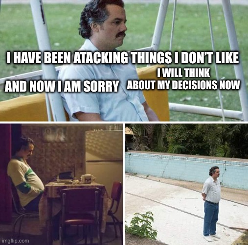 I apologize | I HAVE BEEN ATACKING THINGS I DON’T LIKE; I WILL THINK ABOUT MY DECISIONS NOW; AND NOW I AM SORRY | image tagged in memes,sad pablo escobar | made w/ Imgflip meme maker