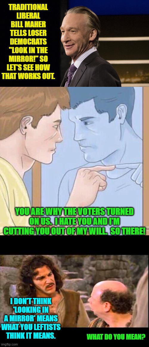 Not so good, eh? | TRADITIONAL LIBERAL BILL MAHER TELLS LOSER DEMOCRATS "LOOK IN THE MIRROR!" SO LET'S SEE HOW THAT WORKS OUT. YOU ARE WHY THE VOTERS TURNED ON US.  I HATE YOU AND I'M CUTTING YOU OUT OF MY WILL.  SO THERE! I DON'T THINK 'LOOKING IN A MIRROR' MEANS WHAT YOU LEFTISTS THINK IT MEANS. WHAT DO YOU MEAN? | image tagged in yep | made w/ Imgflip meme maker