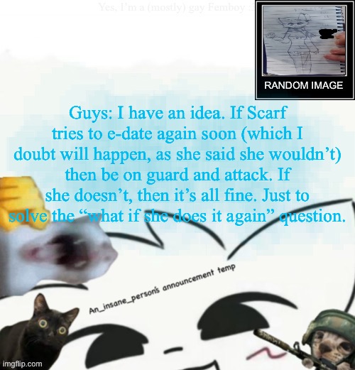 If anything’s up too much, then fire cannons. If we find peace, then let’s accept it and move on from the past | Guys: I have an idea. If Scarf tries to e-date again soon (which I doubt will happen, as she said she wouldn’t) then be on guard and attack. If she doesn’t, then it’s all fine. Just to solve the “what if she does it again” question. | image tagged in my lil announcement | made w/ Imgflip meme maker