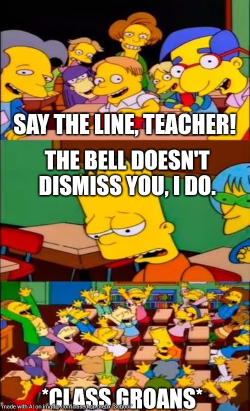 say the line bart! simpsons | SAY THE LINE, TEACHER! THE BELL DOESN'T DISMISS YOU, I DO. *CLASS GROANS* | image tagged in say the line bart simpsons | made w/ Imgflip meme maker