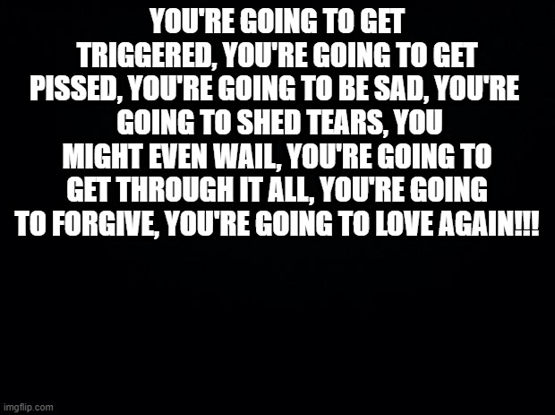 Black background | YOU'RE GOING TO GET TRIGGERED, YOU'RE GOING TO GET PISSED, YOU'RE GOING TO BE SAD, YOU'RE 
 GOING TO SHED TEARS, YOU MIGHT EVEN WAIL, YOU'RE GOING TO GET THROUGH IT ALL, YOU'RE GOING TO FORGIVE, YOU'RE GOING TO LOVE AGAIN!!! | image tagged in black background | made w/ Imgflip meme maker