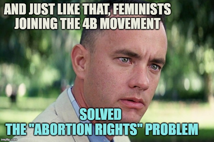 SUPPLY & DEMAND : 4B Correlation... Nobody needs an abortion when abstinence is practiced | AND JUST LIKE THAT, FEMINISTS
JOINING THE 4B MOVEMENT; SOLVED 
THE "ABORTION RIGHTS" PROBLEM | image tagged in forrest gump - and just like that - hd,abortion,pro choice,lesbian problems,president trump,pro life | made w/ Imgflip meme maker