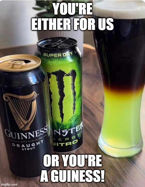 For or a Guiness | YOU'RE EITHER FOR US; OR YOU'RE A GUINESS! | image tagged in funny,satire | made w/ Imgflip meme maker