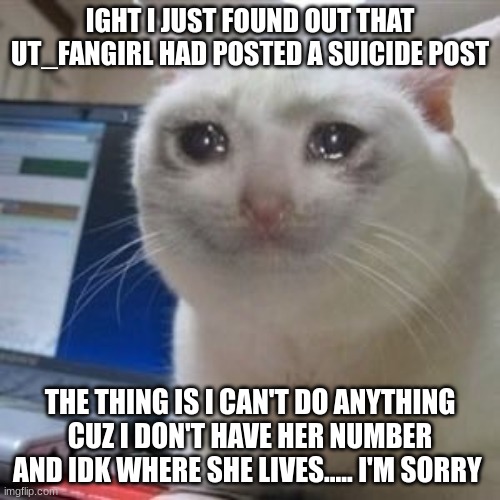 BITCH YOU NEED TO FIND OUT. CALL THE SCHOOL AND ASK FOR HER NUMBER - KAMEHAMEHA | IGHT I JUST FOUND OUT THAT UT_FANGIRL HAD POSTED A SUICIDE POST; THE THING IS I CAN'T DO ANYTHING CUZ I DON'T HAVE HER NUMBER AND IDK WHERE SHE LIVES..... I'M SORRY | image tagged in sad cat tears | made w/ Imgflip meme maker