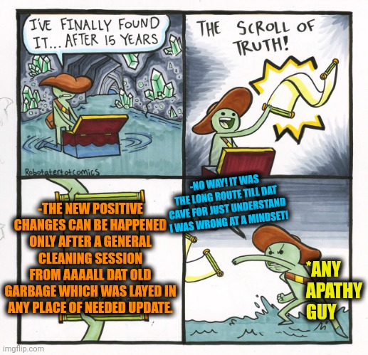 -The shining after a clean! | -NO WAY! IT WAS THE LONG ROUTE TILL DAT CAVE FOR JUST UNDERSTAND I WAS WRONG AT A MINDSET! -THE NEW POSITIVE CHANGES CAN BE HAPPENED ONLY AFTER A GENERAL CLEANING SESSION FROM AAAALL DAT OLD GARBAGE WHICH WAS LAYED IN ANY PLACE OF NEEDED UPDATE. *ANY APATHY GUY | image tagged in memes,the scroll of truth,updated bad luck brian,general,lying jeff sessions,apathy | made w/ Imgflip meme maker