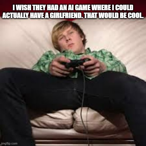 memes by Brad - He wishes there was an AI game where he had a real girlfriend | I WISH THEY HAD AN AI GAME WHERE I COULD ACTUALLY HAVE A GIRLFRIEND. THAT WOULD BE COOL. | image tagged in gaming,video games,computer games,funny,girlfriend,humor | made w/ Imgflip meme maker