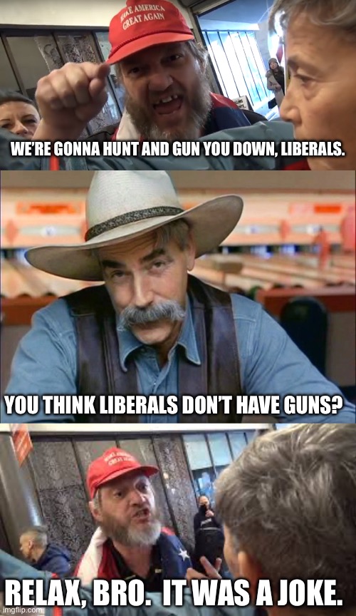 The internet tough guys are out in force. | WE’RE GONNA HUNT AND GUN YOU DOWN, LIBERALS. YOU THINK LIBERALS DON’T HAVE GUNS? RELAX, BRO.  IT WAS A JOKE. | image tagged in angry trumper,sam elliott special kind of stupid,spazzed trumper | made w/ Imgflip meme maker