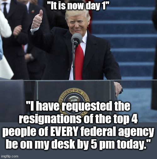 trump inauguration | "It is now day 1"; "I have requested the resignations of the top 4 people of EVERY federal agency be on my desk by 5 pm today." | image tagged in trump inauguration | made w/ Imgflip meme maker