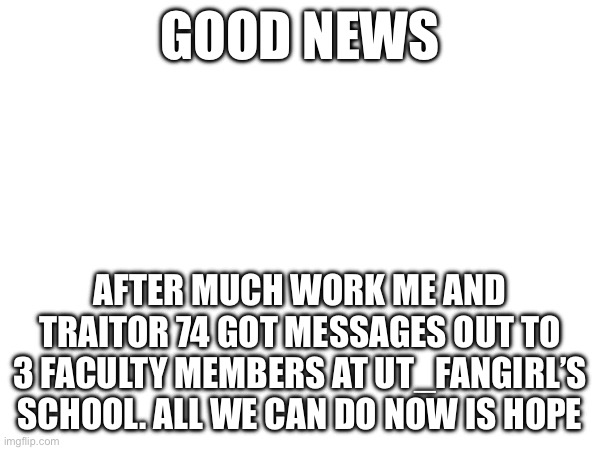 GOOD NEWS; AFTER MUCH WORK ME AND TRAITOR 74 GOT MESSAGES OUT TO 3 FACULTY MEMBERS AT UT_FANGIRL’S SCHOOL. ALL WE CAN DO NOW IS HOPE | made w/ Imgflip meme maker