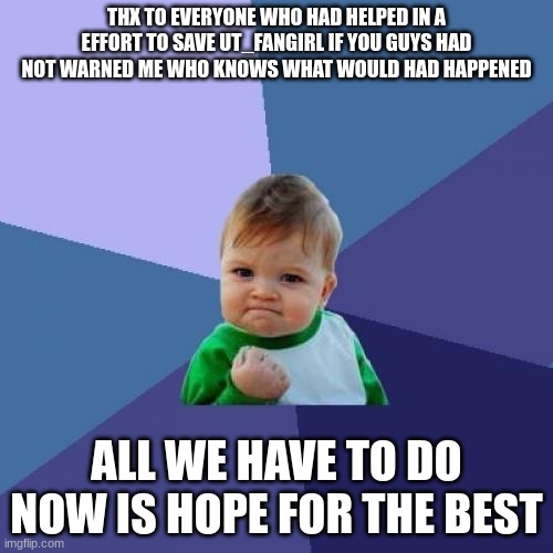 Success Kid Meme | THX TO EVERYONE WHO HAD HELPED IN A EFFORT TO SAVE UT_FANGIRL IF YOU GUYS HAD NOT WARNED ME WHO KNOWS WHAT WOULD HAD HAPPENED; ALL WE HAVE TO DO NOW IS HOPE FOR THE BEST | image tagged in memes,success kid | made w/ Imgflip meme maker