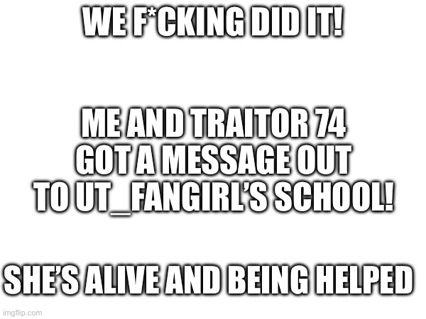 WE DID IT | WE F*CKING DID IT! ME AND TRAITOR 74 GOT A MESSAGE OUT TO UT_FANGIRL’S SCHOOL! SHE’S ALIVE AND BEING HELPED | made w/ Imgflip meme maker