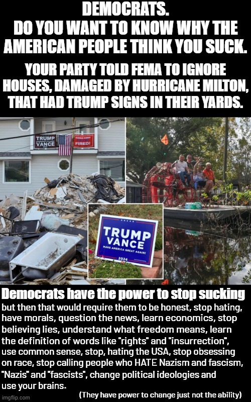 Democrats have the power to change, they just lack the understanding and desire to change. | DEMOCRATS.
DO YOU WANT TO KNOW WHY THE AMERICAN PEOPLE THINK YOU SUCK. YOUR PARTY TOLD FEMA TO IGNORE HOUSES, DAMAGED BY HURRICANE MILTON, THAT HAD TRUMP SIGNS IN THEIR YARDS. Democrats have the power to stop sucking; but then that would require them to be honest, stop hating, have morals, question the news, learn economics, stop
believing lies, understand what freedom means, learn
the definition of words like "rights" and "insurrection", use common sense, stop, hating the USA, stop obsessing 
on race, stop calling people who HATE Nazism and fascism, "Nazis" and "fascists", change political ideologies and 
use your brains. (They have power to change just not the ability) | image tagged in democrats are not sacred,democrats are not pure,democrats are not righteous,democrats are not on the right side of history | made w/ Imgflip meme maker