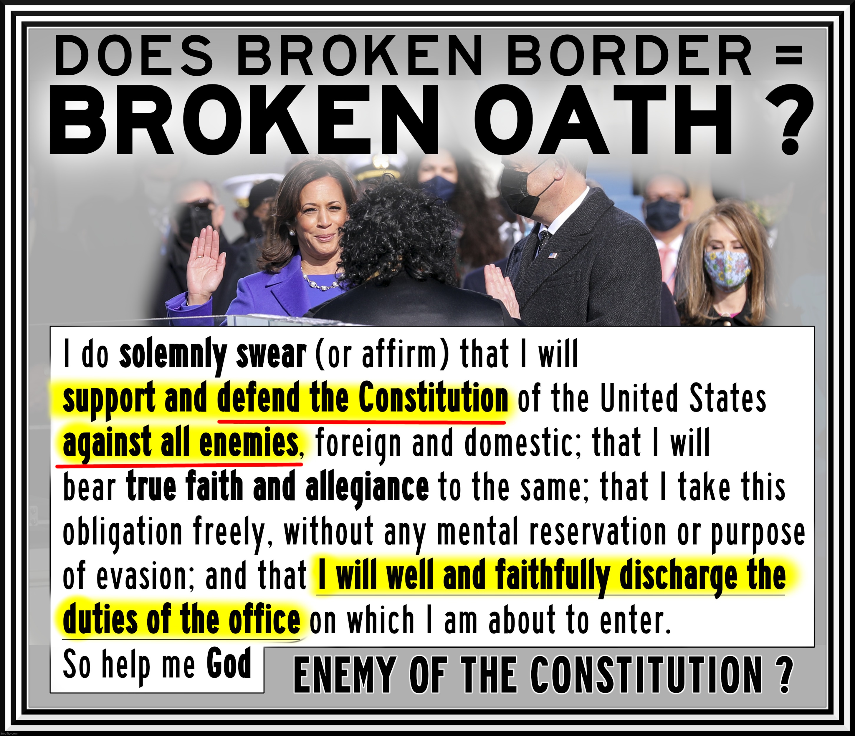 BROKEN BORDER = BROKEN OATH ? | DOES BROKEN BORDER = BROAKEN OATH ?
ENEMY OF THE CONSTITUTION ? I DO SOLEMNLY SWEAR (OR AFFIRM) THAT I WILL 
SUPPORT AND DEFEND THE CONSTITUTION OF THE UNITED STATES AGAINST ALL ENEMIES, FOREIGN AND DOMESTIC; THAT I WILL BEAR TRUE FAITH AND ALLEGIANCE TO THE SAME; THAT I TAKE THIS OBLIGATION FREELY, WITHOUT ANY MENTAL RESERVATION OR PURPOSE OF EVASION; AND THAT I WILL WELL AND FAITHFULLY DISHCHARGE THE DUTIES OF THE OFFICE ON WHICH I AM ABOUT TO ENTER. SO HELP ME GOD. | image tagged in broken,oath,border,kamala harris,biden,constitution | made w/ Imgflip meme maker