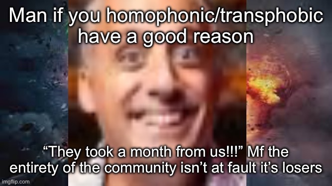 Impractical jonkler | Man if you homophonic/transphobic have a good reason; “They took a month from us!!!” Mf the entirety of the community isn’t at fault it’s losers | image tagged in impractical jonkler | made w/ Imgflip meme maker