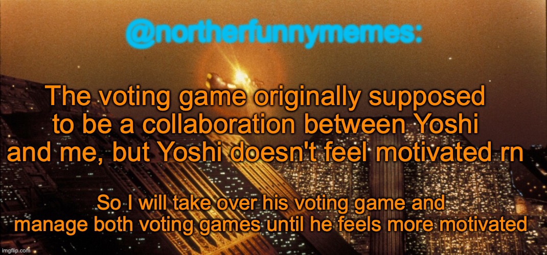 I will continue Yoshi's season once the round in my season ends | The voting game originally supposed to be a collaboration between Yoshi and me, but Yoshi doesn't feel motivated rn; So I will take over his voting game and manage both voting games until he feels more motivated | image tagged in northerfunnymemes announcement template | made w/ Imgflip meme maker